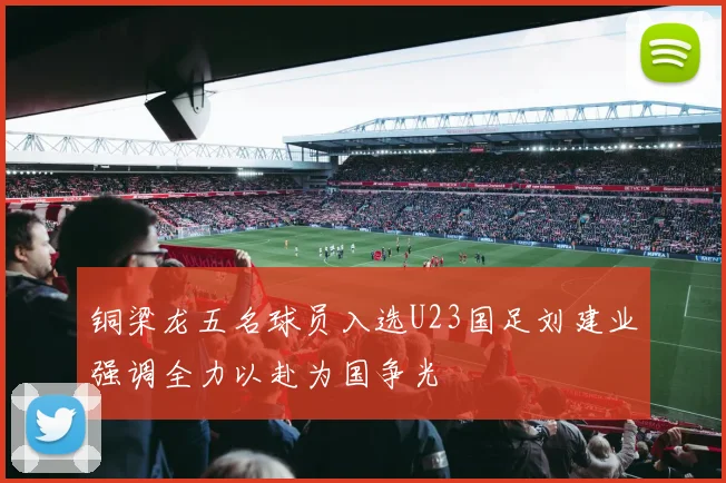 铜梁龙五名球员入选U23国足刘建业强调全力以赴为国争光