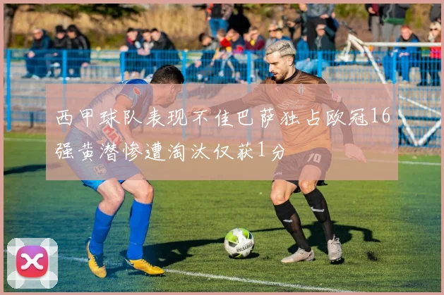 西甲球队表现不佳巴萨独占欧冠16强黄潜惨遭淘汰仅获1分