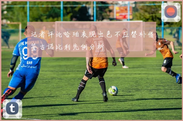 记者评论哈珀表现出色不应替补借鉴吉诺比利先例分析