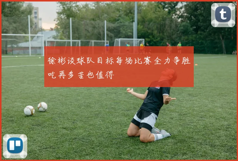 徐彬谈球队目标每场比赛全力争胜吃再多苦也值得