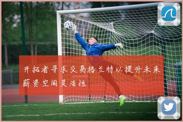 开拓者寻求交易格兰特以提升未来薪资空间灵活性