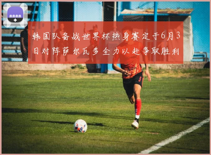 韩国队备战世界杯热身赛定于6月3日对阵萨尔瓦多全力以赴争取胜利