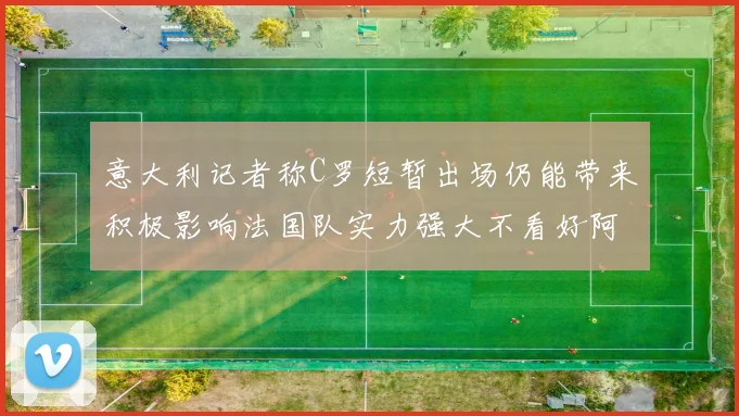 意大利记者称C罗短暂出场仍能带来积极影响法国队实力强大不看好阿根廷表现