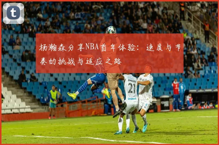 杨瀚森分享NBA首年体验：速度与节奏的挑战与适应之路