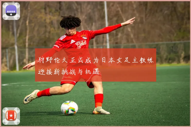 狩野伦久正式成为日本女足主教练迎接新挑战与机遇
