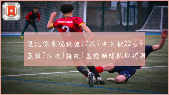恩比德表现稳健17投7中贡献22分9篮板3助攻1抢断1盖帽助球队取得胜利