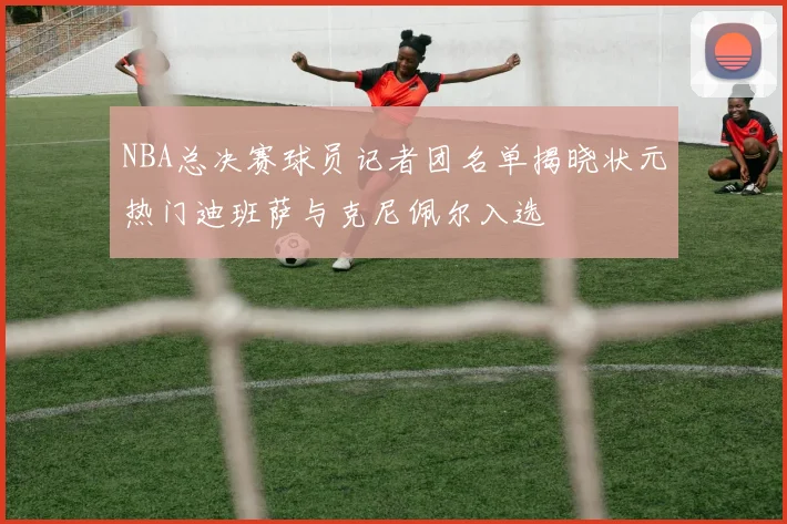 NBA总决赛球员记者团名单揭晓状元热门迪班萨与克尼佩尔入选
