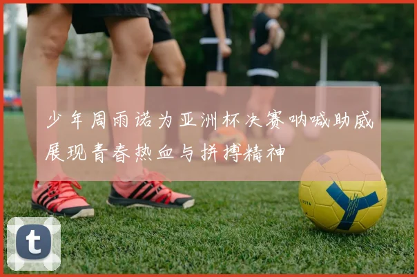 少年周雨诺为亚洲杯决赛呐喊助威展现青春热血与拼搏精神