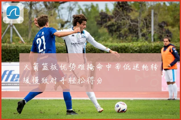 火箭篮板优势难掩命中率低迷轮转缓慢致对手轻松得分