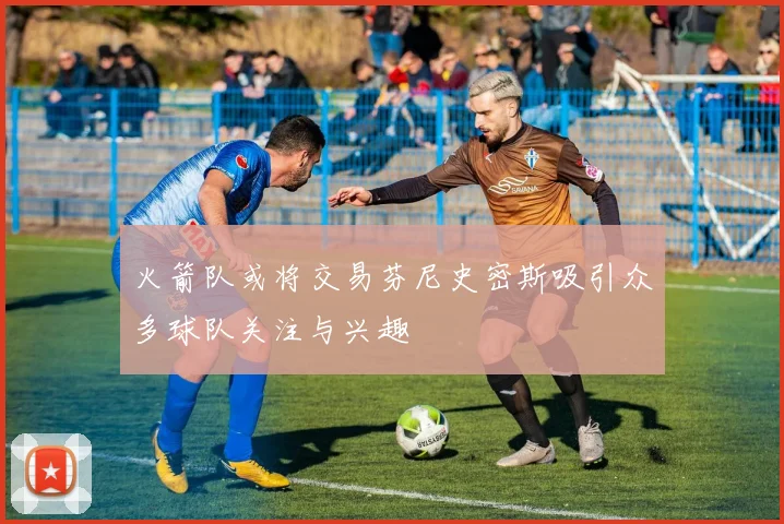 火箭队或将交易芬尼史密斯吸引众多球队关注与兴趣