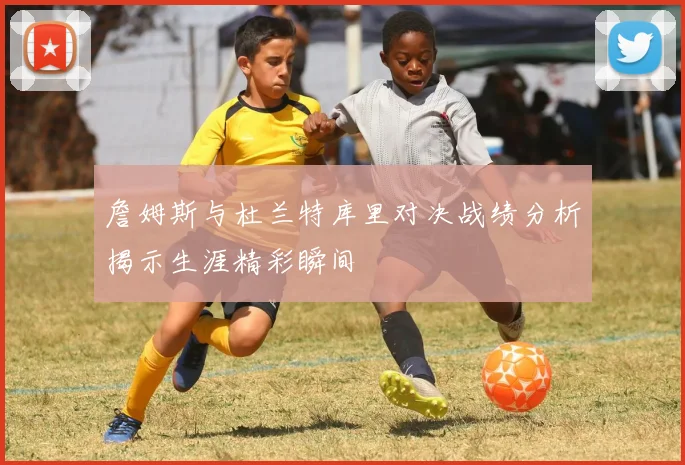 詹姆斯与杜兰特库里对决战绩分析揭示生涯精彩瞬间