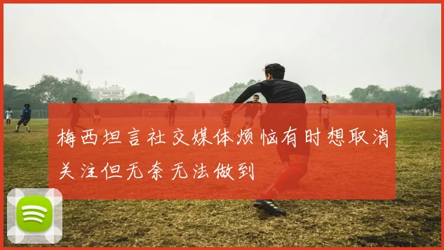 梅西坦言社交媒体烦恼有时想取消关注但无奈无法做到