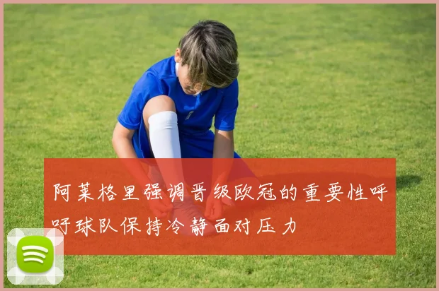 阿莱格里强调晋级欧冠的重要性呼吁球队保持冷静面对压力