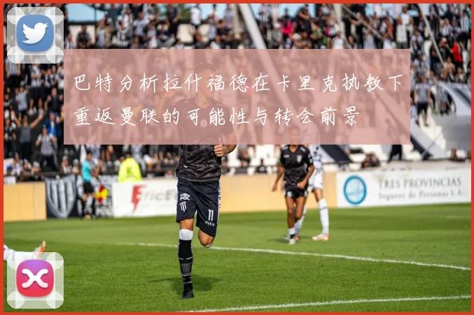 巴特分析拉什福德在卡里克执教下重返曼联的可能性与转会前景