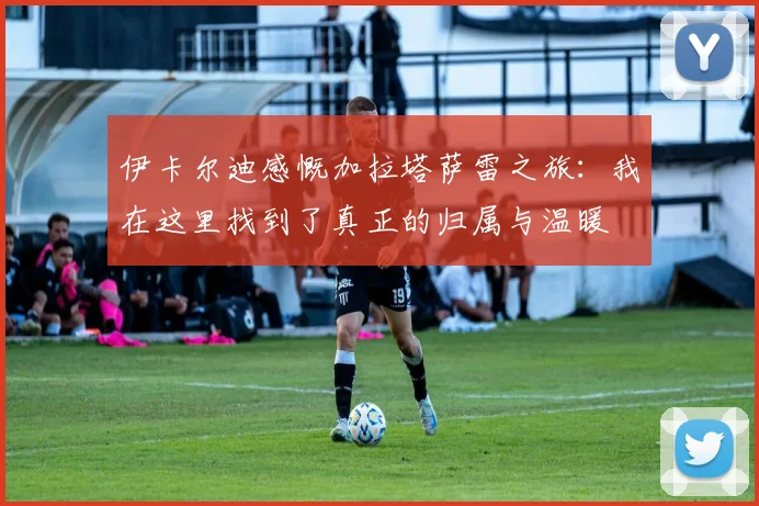 伊卡尔迪感慨加拉塔萨雷之旅：我在这里找到了真正的归属与温暖