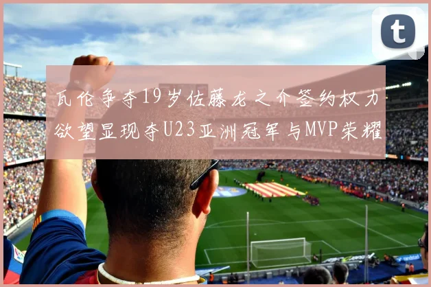 瓦伦争夺19岁佐藤龙之介签约权力欲望显现夺U23亚洲冠军与MVP荣耀
