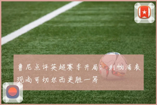 鲁尼点评英超赛季开局：利物浦表现尚可切尔西更胜一筹