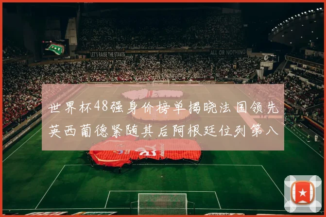 世界杯48强身价榜单揭晓法国领先英西葡德紧随其后阿根廷位列第八