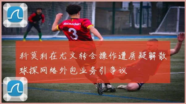 科莫利在尤文转会操作遭质疑解散球探网络外包业务引争议