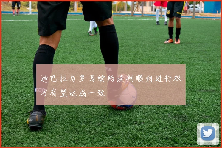 迪巴拉与罗马续约谈判顺利进行双方有望达成一致