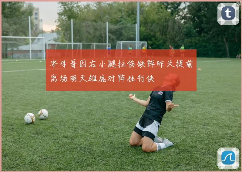 字母哥因右小腿拉伤缺阵昨天提前离场明天雄鹿对阵独行侠