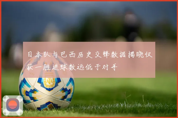 日本队与巴西历史交锋数据揭晓仅获一胜进球数远低于对手