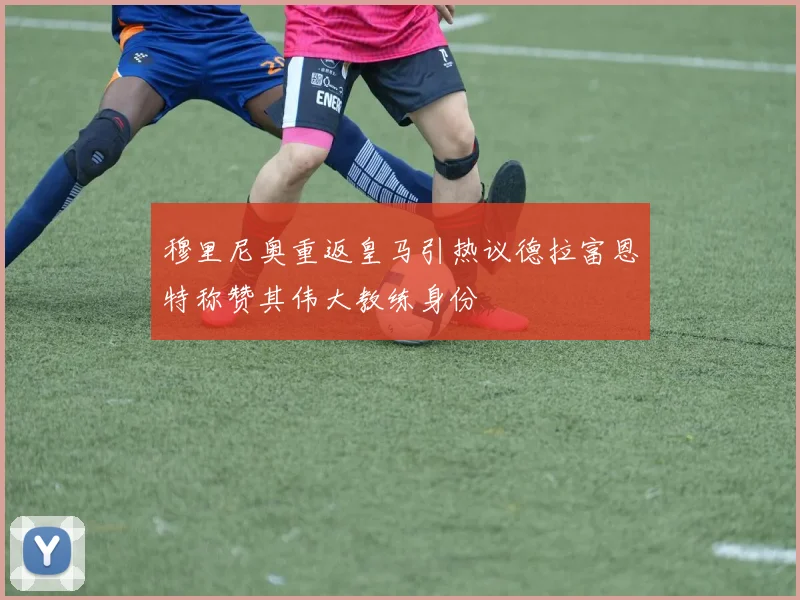 穆里尼奥重返皇马引热议德拉富恩特称赞其伟大教练身份