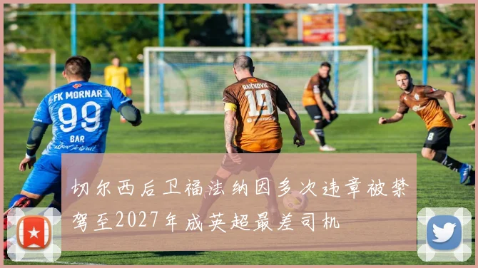 切尔西后卫福法纳因多次违章被禁驾至2027年成英超最差司机