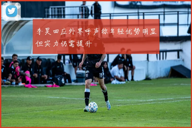 李昊回应外界呼声称年轻优势明显但实力仍需提升