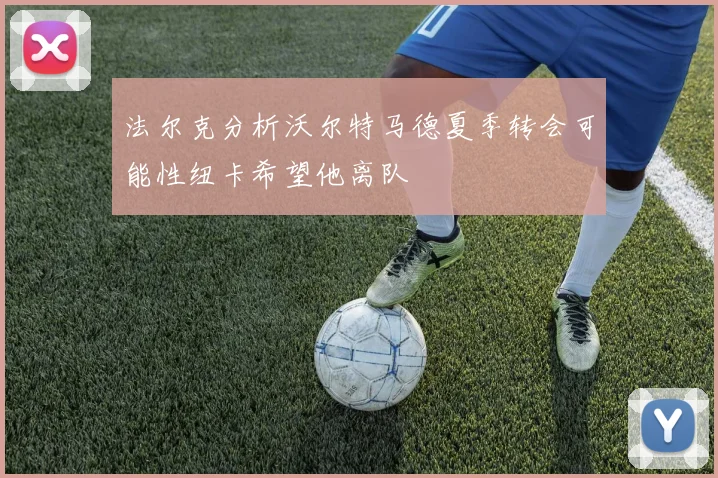 法尔克分析沃尔特马德夏季转会可能性纽卡希望他离队