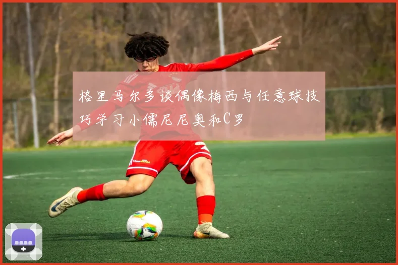 格里马尔多谈偶像梅西与任意球技巧学习小儒尼尼奥和C罗